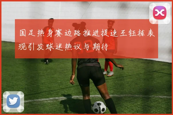 国足热身赛边路推进提速王钰栋表现引发球迷热议与期待