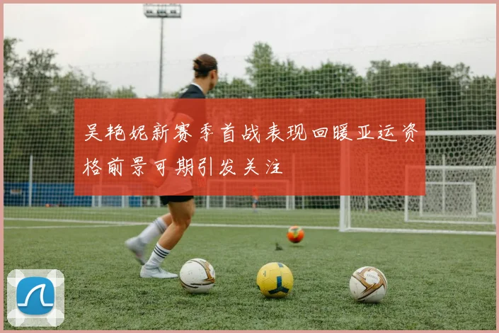 吴艳妮新赛季首战表现回暖亚运资格前景可期引发关注