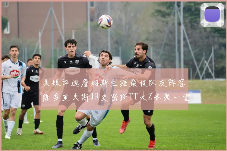 美媒评选詹姆斯生涯最佳队友阵容隆多里夫斯JR史密斯TT大Z齐聚一堂