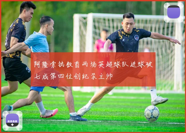 阿隆索执教首两场英超球队进球破七成第四位创纪录主帅