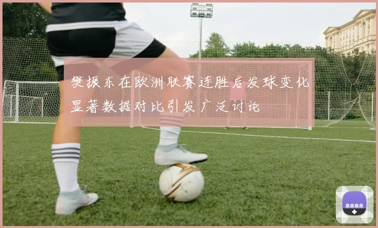 樊振东在欧洲联赛连胜后发球变化显著数据对比引发广泛讨论