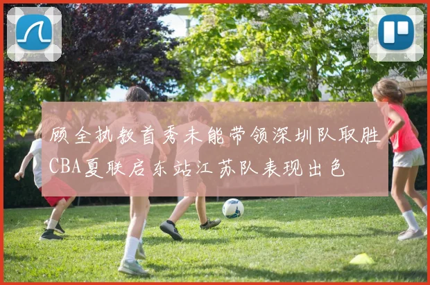 顾全执教首秀未能带领深圳队取胜CBA夏联启东站江苏队表现出色