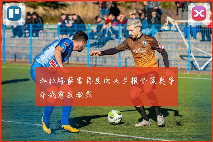 加拉塔萨雷再度向米兰报价莱奥争夺战愈发激烈