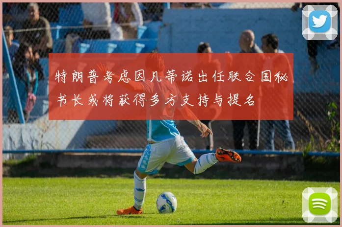 特朗普考虑因凡蒂诺出任联合国秘书长或将获得多方支持与提名