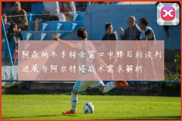 阿森纳冬季转会窗口中锋目标谈判进展与阿尔特塔战术需求解析