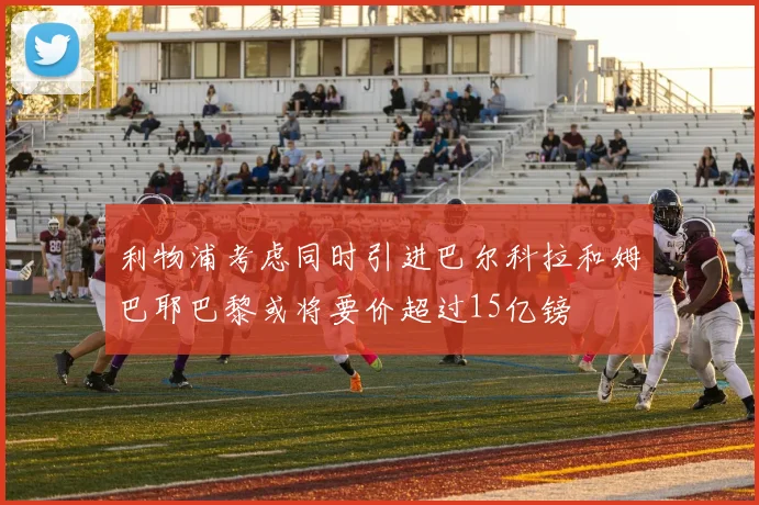 利物浦考虑同时引进巴尔科拉和姆巴耶巴黎或将要价超过15亿镑