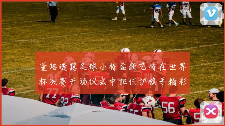 董路透露足球小将孟新艺将在世界杯决赛开场仪式中担任护旗手精彩亮相