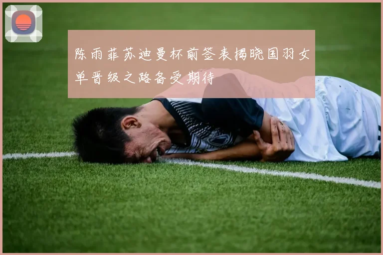 陈雨菲苏迪曼杯前签表揭晓国羽女单晋级之路备受期待
