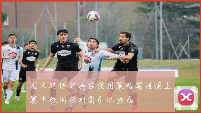 尤文对伊尔迪兹使用策略需谨慎上赛季教训深刻需引以为戒