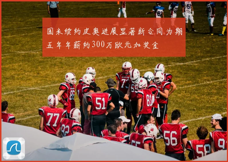 国米续约皮奥进展显著新合同为期五年年薪约300万欧元加奖金